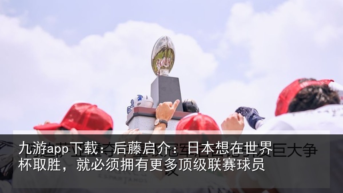 九游app下载：后藤启介：日本想在世界杯取胜，就必须拥有更多顶级联赛球员