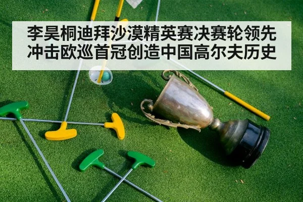 李昊桐迪拜沙漠精英赛决赛轮领先冲击欧巡首冠创造中国高尔夫历史