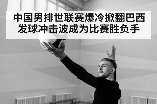 中国男排世联赛爆冷掀翻巴西发球冲击波成为比赛胜负手